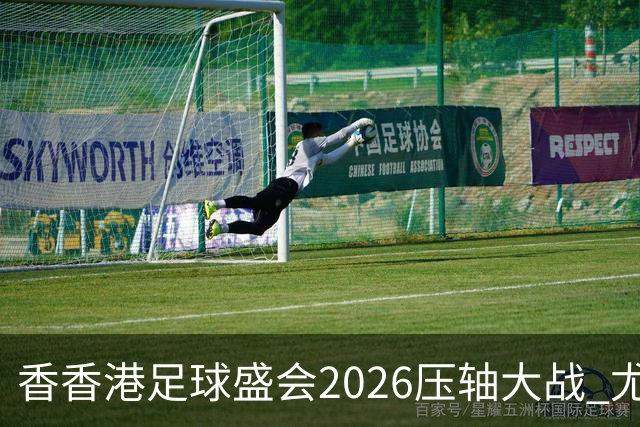 香香港足球盛会2026压轴大战 尤文图斯击败切尔西成功捧杯